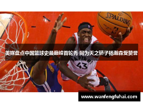 美媒盘点中国篮球史最巅峰首轮秀 同为天之骄子杨瀚森受赞誉