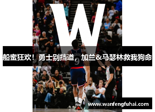 船蜜狂欢！勇士别挡道，加兰&马瑟林救我狗命